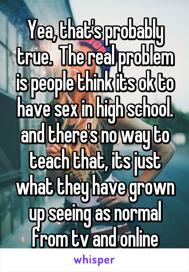 Yea, that's probably true.  The real problem is people think its ok to have sex in high school. and there's no way to teach that, its just what they have grown up seeing as normal from tv and online