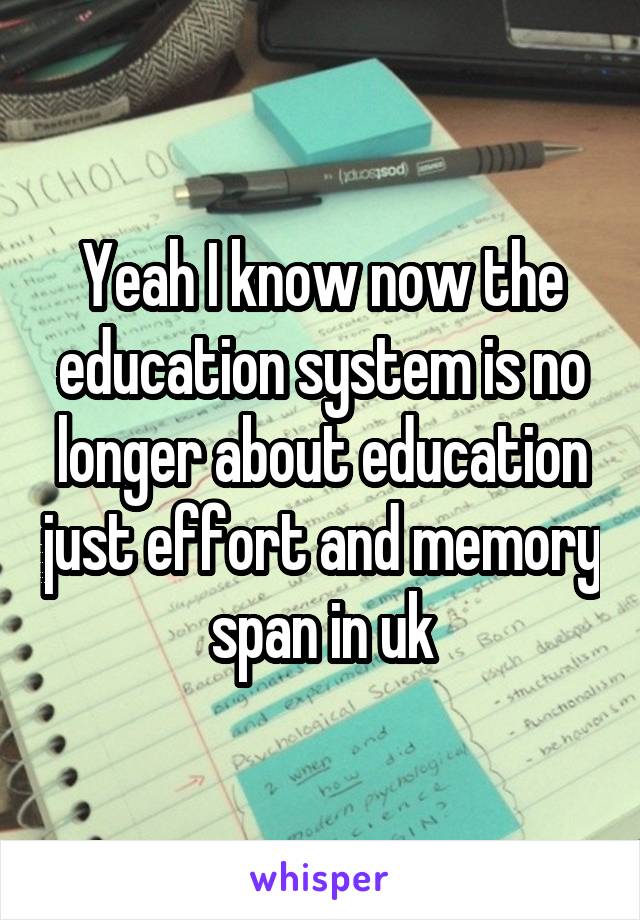 Yeah I know now the education system is no longer about education just effort and memory span in uk