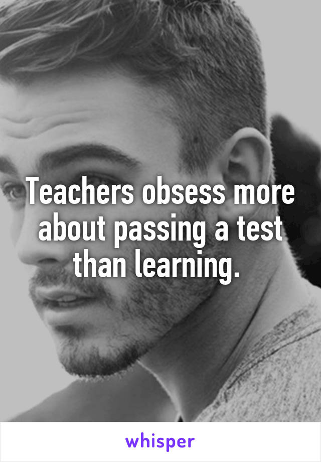 Teachers obsess more about passing a test than learning. 