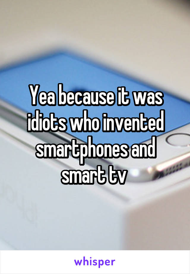 Yea because it was idiots who invented smartphones and smart tv 