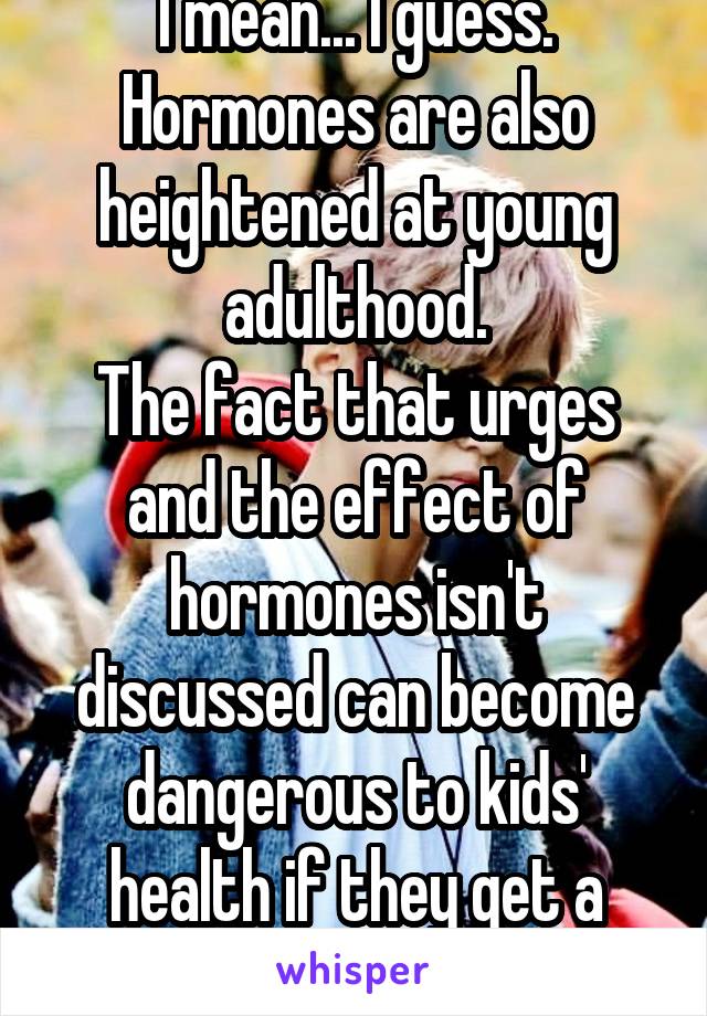 I mean... I guess.
Hormones are also heightened at young adulthood.
The fact that urges and the effect of hormones isn't discussed can become dangerous to kids' health if they get a nasty STD