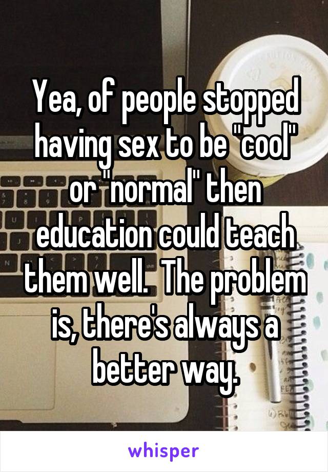 Yea, of people stopped having sex to be "cool" or "normal" then education could teach them well.  The problem is, there's always a better way.