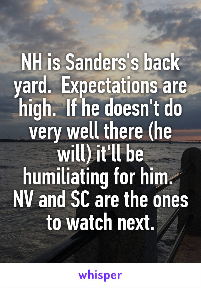 NH is Sanders's back yard.  Expectations are high.  If he doesn't do very well there (he will) it'll be humiliating for him.  NV and SC are the ones to watch next.