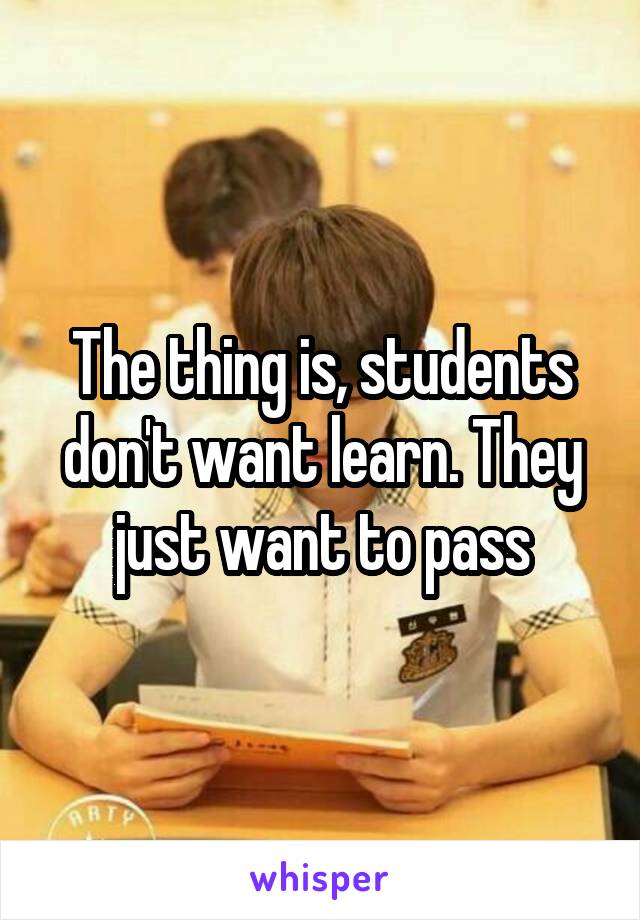 The thing is, students don't want learn. They just want to pass