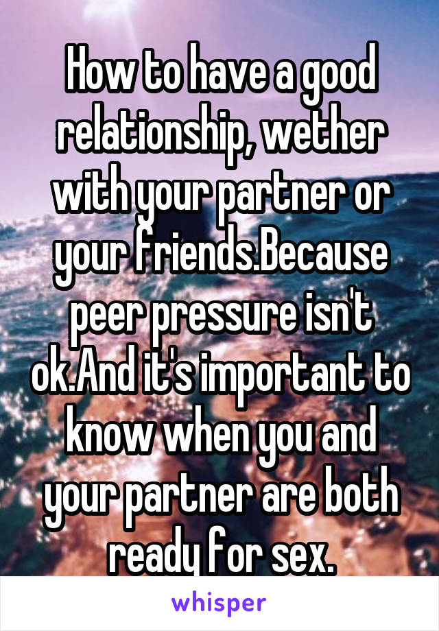 How to have a good relationship, wether with your partner or your friends.Because peer pressure isn't ok.And it's important to know when you and your partner are both ready for sex.