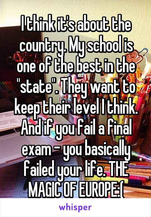 I think it's about the country. My school is one of the best in the "state". They want to keep their level I think. And if you fail a final exam - you basically failed your life. THE MAGIC OF EUROPE:(