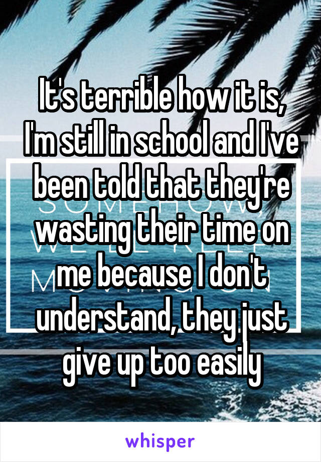 It's terrible how it is, I'm still in school and I've been told that they're wasting their time on me because I don't understand, they just give up too easily