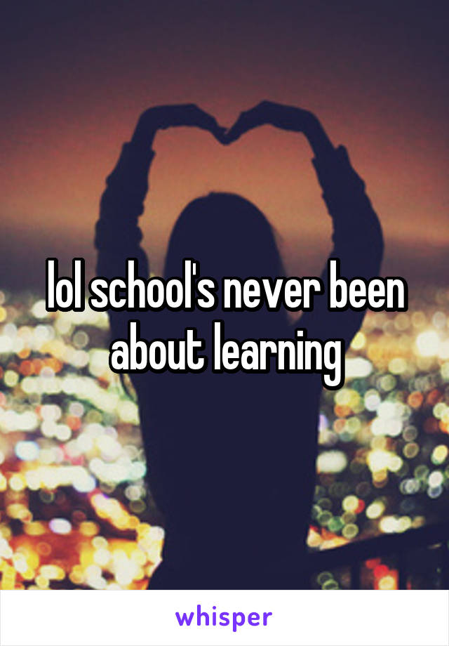 lol school's never been about learning