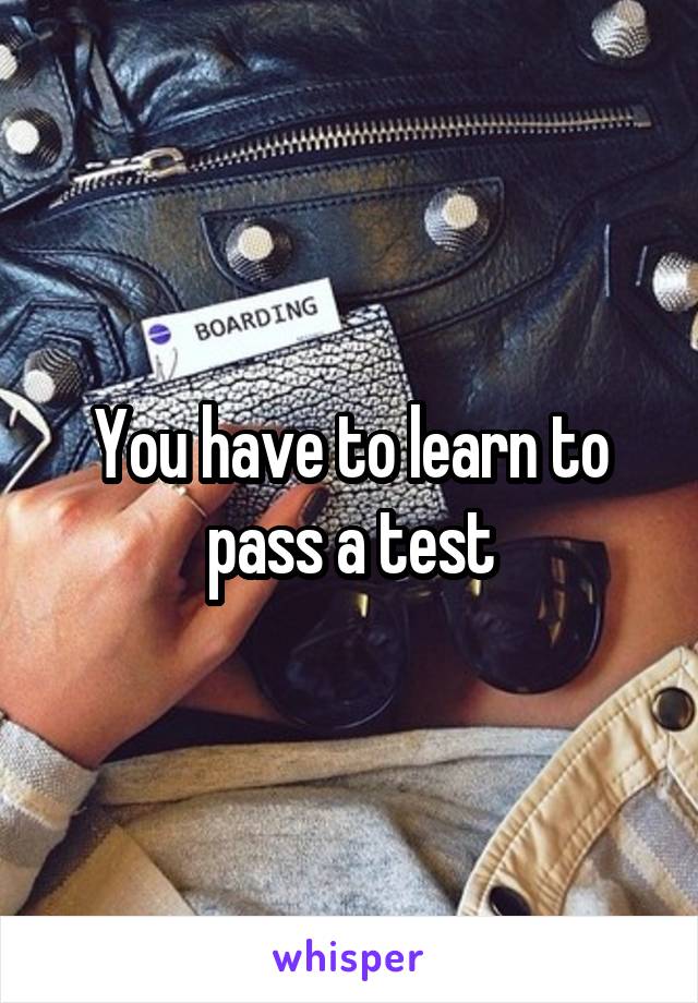 You have to learn to pass a test