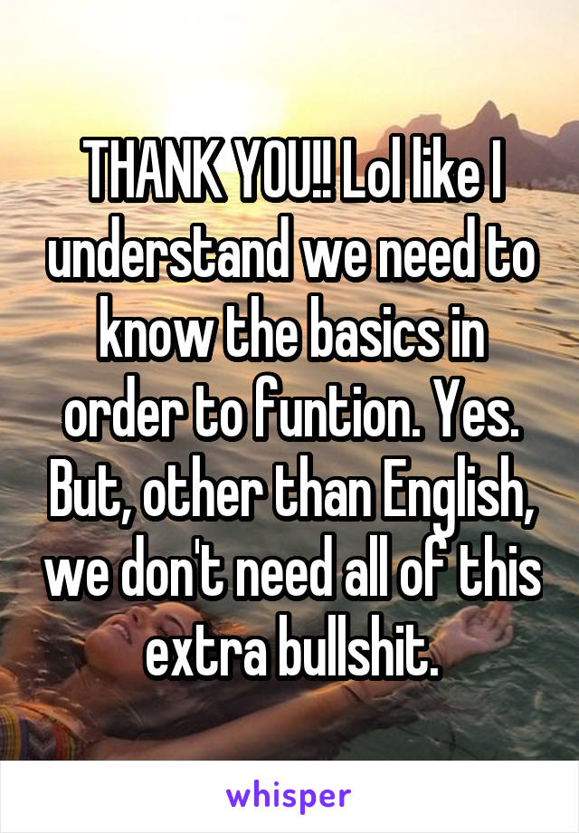 THANK YOU!! Lol like I understand we need to know the basics in order to funtion. Yes. But, other than English, we don't need all of this extra bullshit.