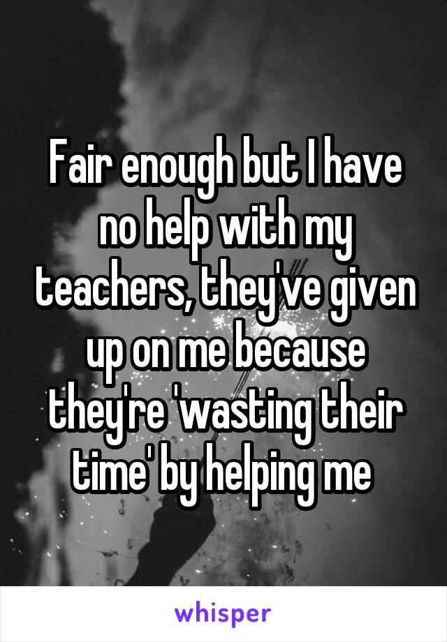 Fair enough but I have no help with my teachers, they've given up on me because they're 'wasting their time' by helping me 