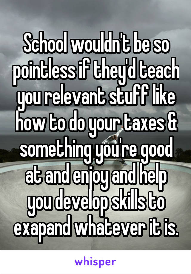 School wouldn't be so pointless if they'd teach you relevant stuff like how to do your taxes & something you're good at and enjoy and help you develop skills to exapand whatever it is.