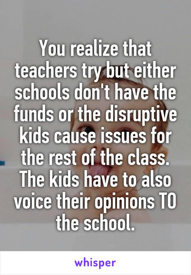 You realize that teachers try but either schools don't have the funds or the disruptive kids cause issues for the rest of the class. The kids have to also voice their opinions TO the school.