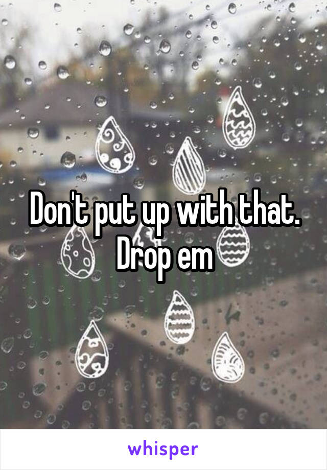 Don't put up with that. Drop em