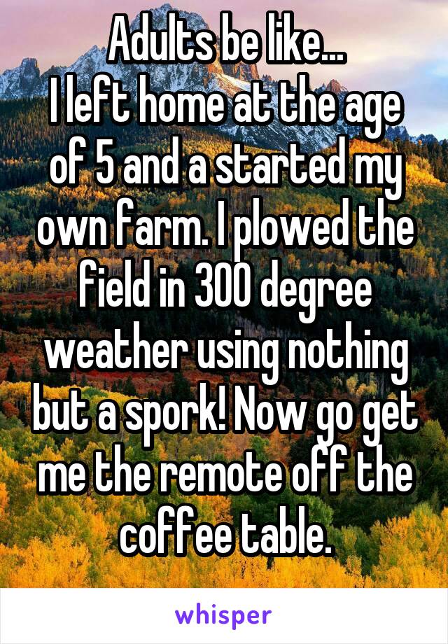 Adults be like...
I left home at the age of 5 and a started my own farm. I plowed the field in 300 degree weather using nothing but a spork! Now go get me the remote off the coffee table.
