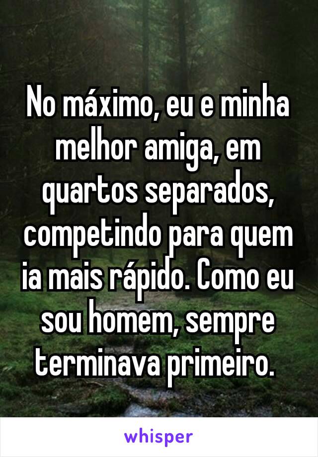 No máximo, eu e minha melhor amiga, em quartos separados, competindo para quem ia mais rápido. Como eu sou homem, sempre terminava primeiro. 