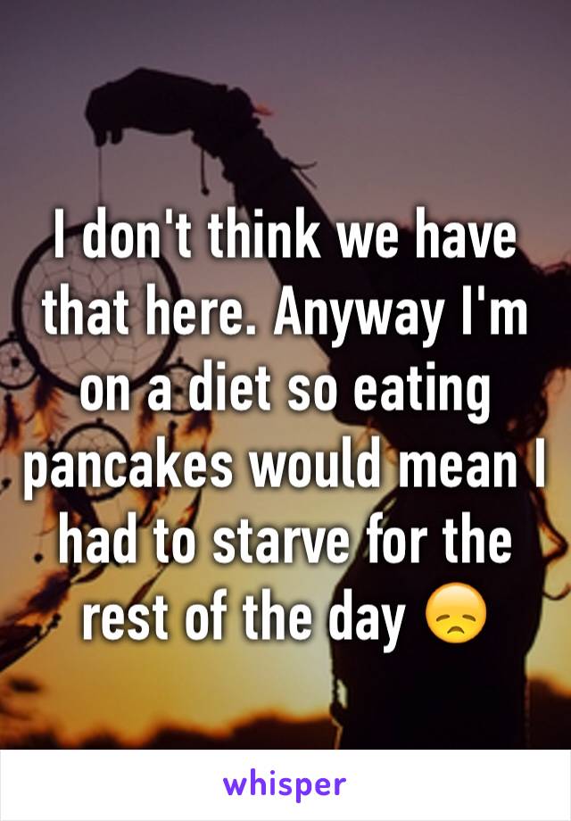 I don't think we have that here. Anyway I'm on a diet so eating pancakes would mean I had to starve for the rest of the day 😞