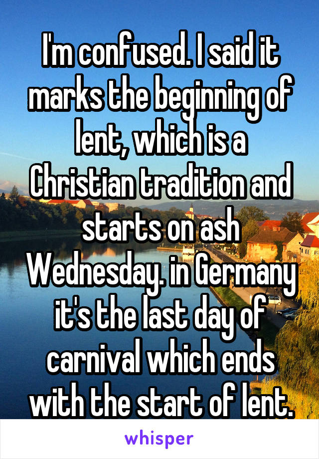 I'm confused. I said it marks the beginning of lent, which is a Christian tradition and starts on ash Wednesday. in Germany it's the last day of carnival which ends with the start of lent.