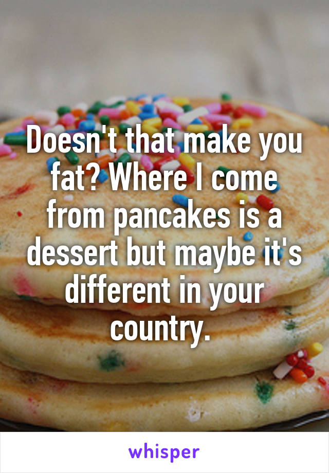 Doesn't that make you fat? Where I come from pancakes is a dessert but maybe it's different in your country. 