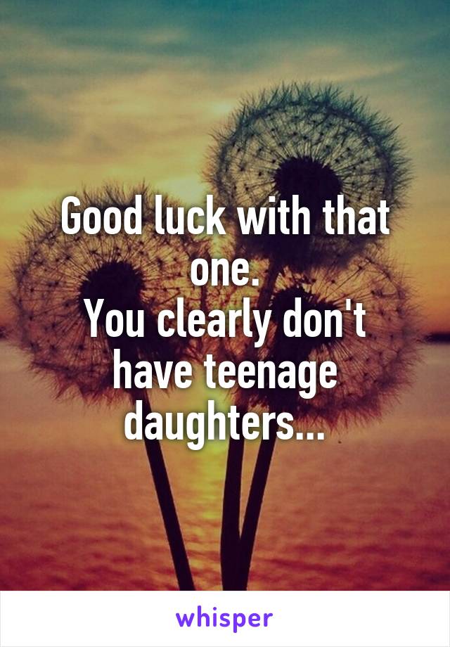 Good luck with that one.
You clearly don't have teenage daughters...