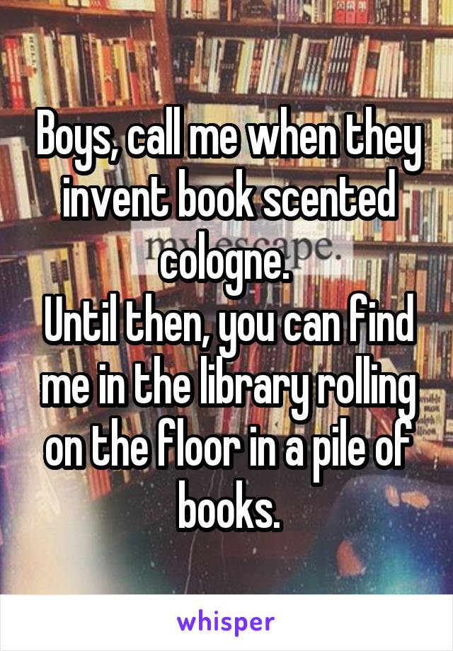 Boys, call me when they invent book scented cologne. 
Until then, you can find me in the library rolling on the floor in a pile of books.