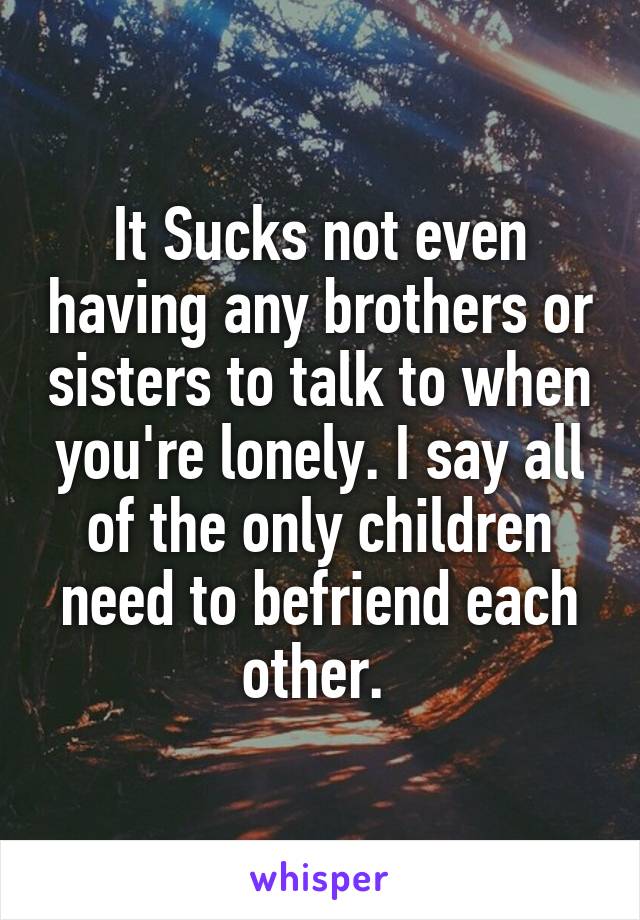 It Sucks not even having any brothers or sisters to talk to when you're lonely. I say all of the only children need to befriend each other. 