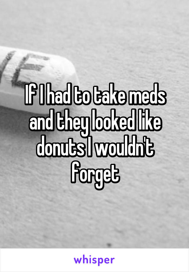 If I had to take meds and they looked like donuts I wouldn't forget