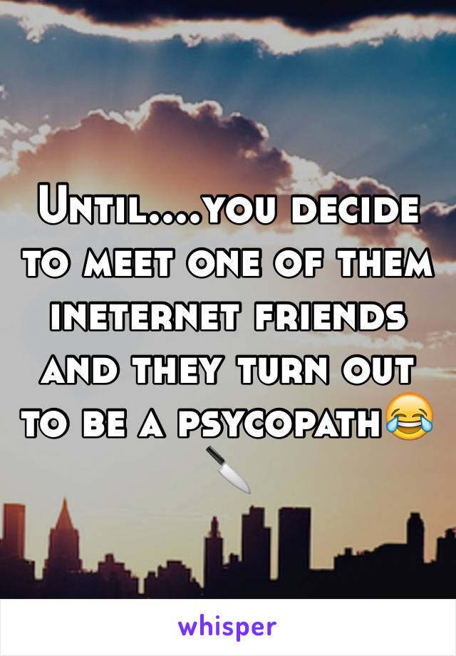 Until....you decide to meet one of them ineternet friends and they turn out to be a psycopath😂🔪