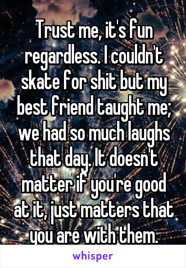 Trust me, it's fun regardless. I couldn't skate for shit but my best friend taught me; we had so much laughs that day. It doesn't matter if you're good at it, just matters that you are with them.