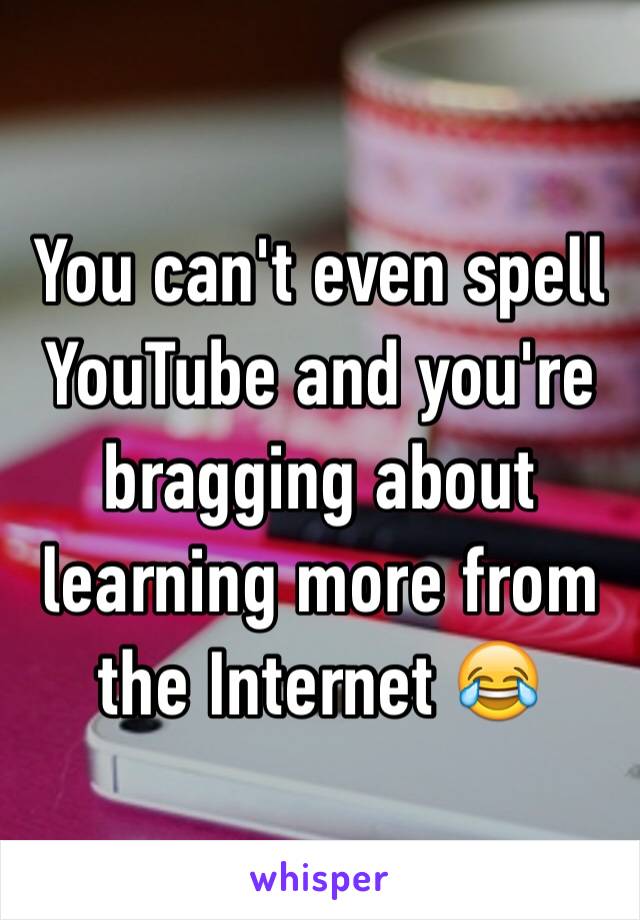 You can't even spell YouTube and you're bragging about learning more from the Internet 😂