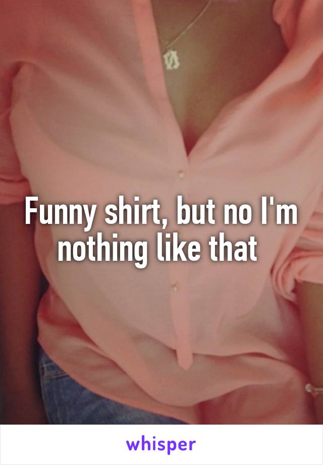 Funny shirt, but no I'm nothing like that 