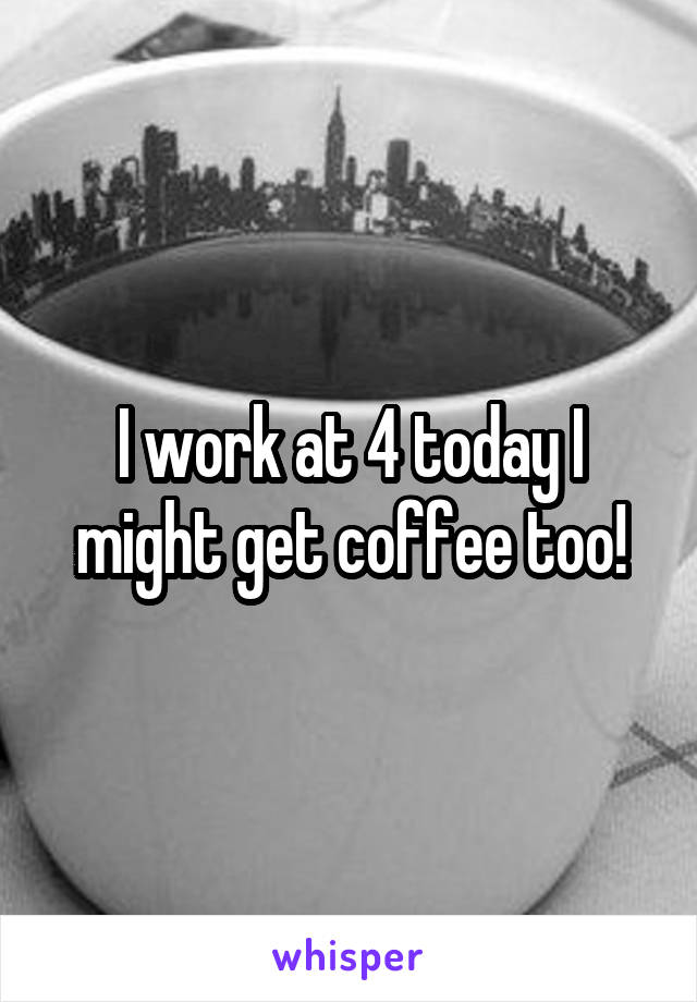 I work at 4 today I might get coffee too!