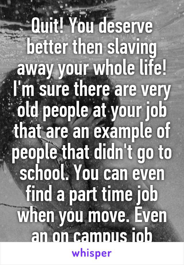 Quit! You deserve better then slaving away your whole life! I'm sure there are very old people at your job that are an example of people that didn't go to school. You can even find a part time job when you move. Even an on campus job