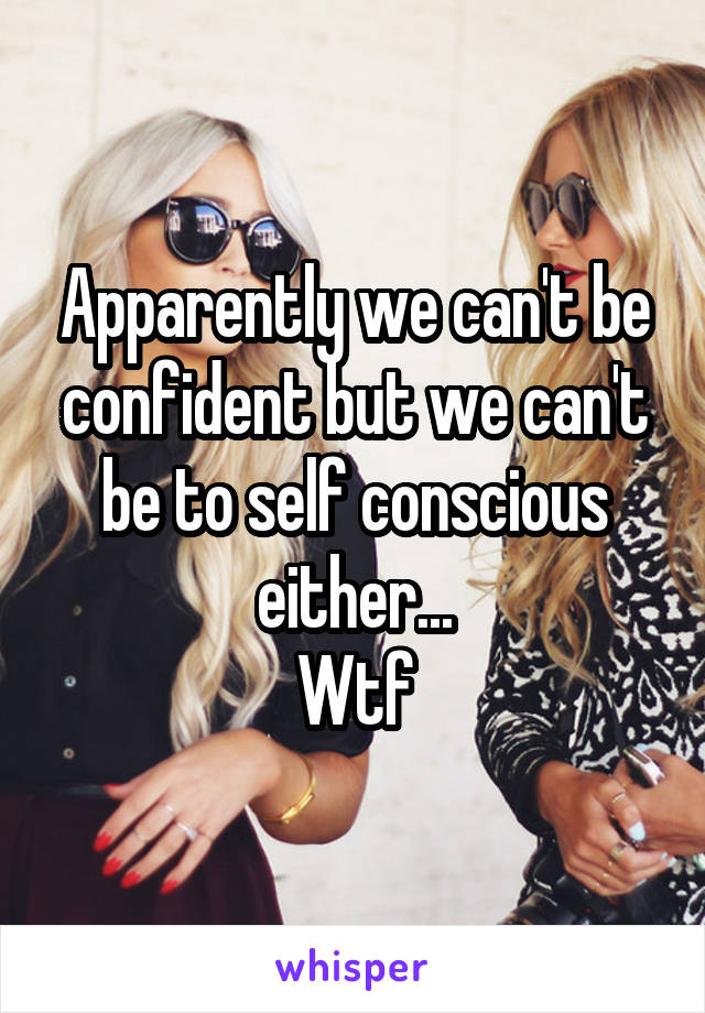 Apparently we can't be confident but we can't be to self conscious either...
Wtf