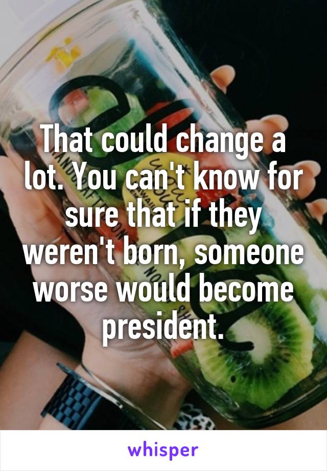 That could change a lot. You can't know for sure that if they weren't born, someone worse would become president.