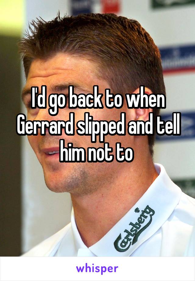 I'd go back to when Gerrard slipped and tell him not to 
