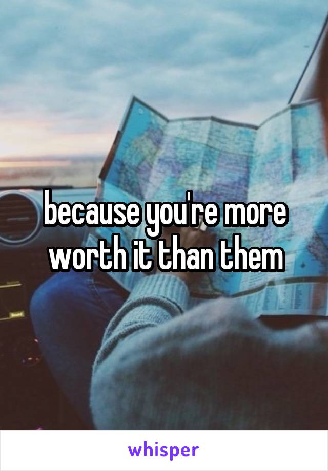 because you're more worth it than them