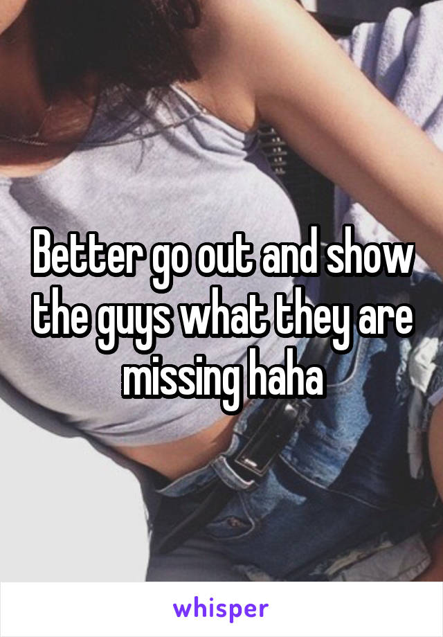 Better go out and show the guys what they are missing haha