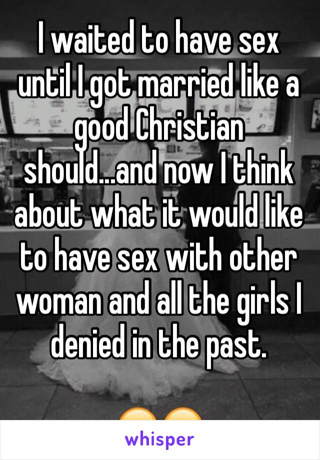 I waited to have sex until I got married like a good Christian should...and now I think about what it would like to have sex with other woman and all the girls I denied in the past. 

😑😑