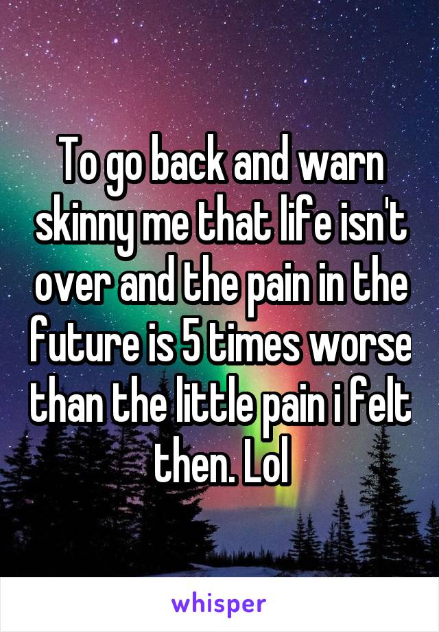 To go back and warn skinny me that life isn't over and the pain in the future is 5 times worse than the little pain i felt then. Lol