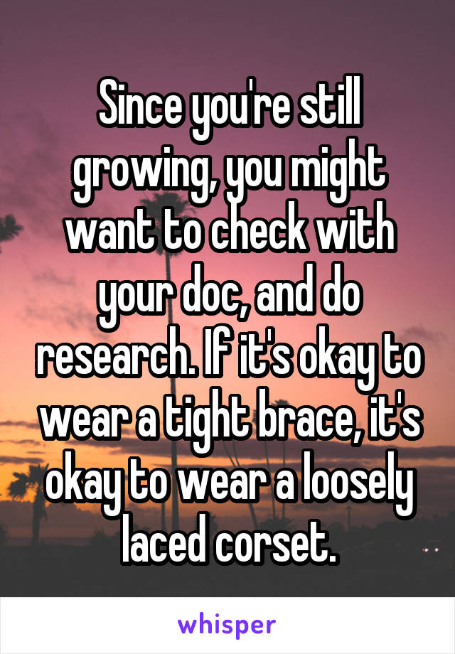 Since you're still growing, you might want to check with your doc, and do research. If it's okay to wear a tight brace, it's okay to wear a loosely laced corset.