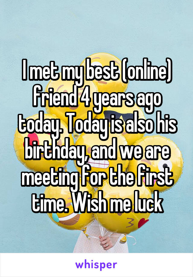 I met my best (online) friend 4 years ago today. Today is also his birthday, and we are meeting for the first time. Wish me luck