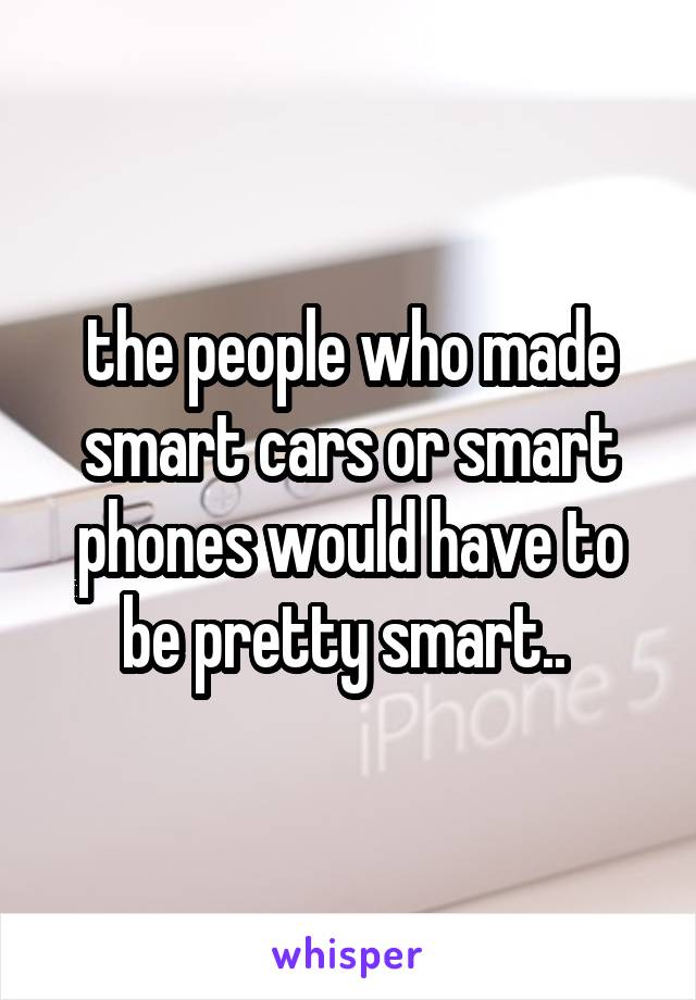 the people who made smart cars or smart phones would have to be pretty smart.. 