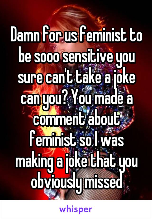 Damn for us feminist to be sooo sensitive you sure can't take a joke can you? You made a comment about feminist so I was making a joke that you obviously missed