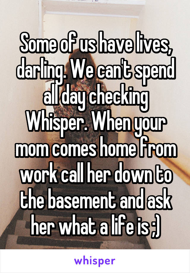 Some of us have lives, darling. We can't spend all day checking Whisper. When your mom comes home from work call her down to the basement and ask her what a life is ;)