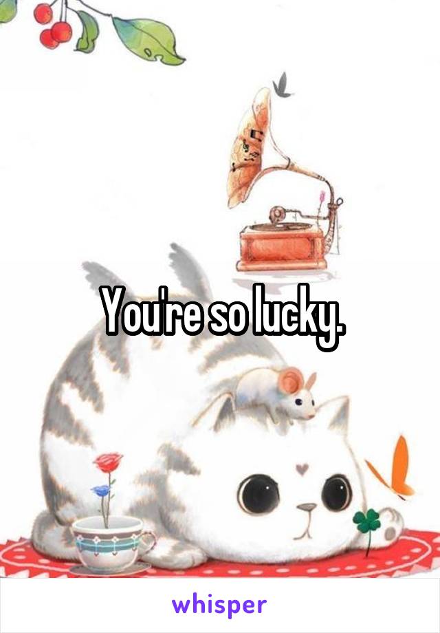 You're so lucky.