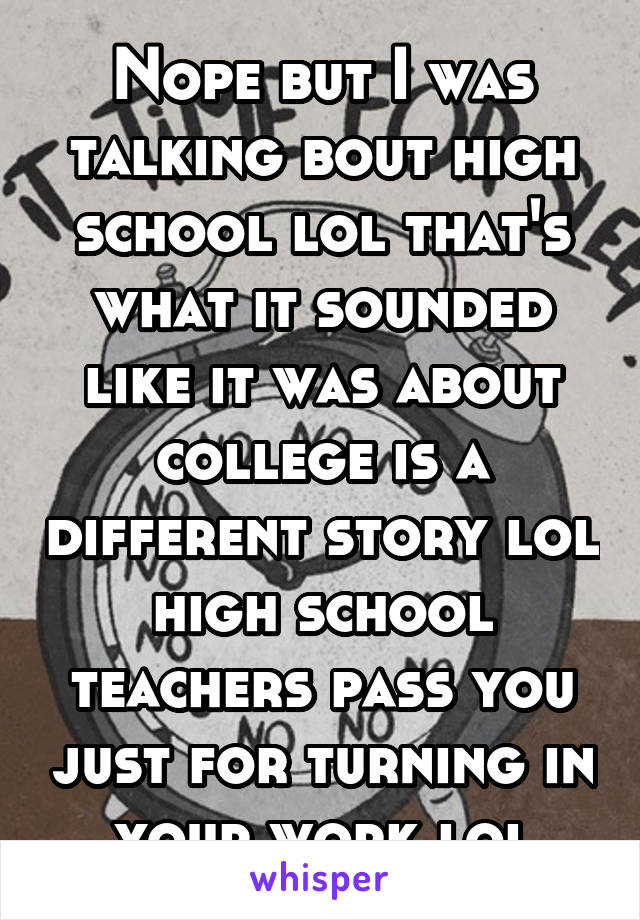 Nope but I was talking bout high school lol that's what it sounded like it was about college is a different story lol high school teachers pass you just for turning in your work lol