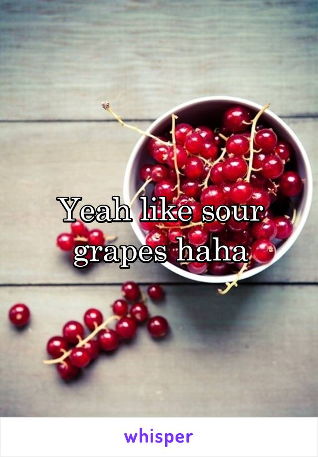 Yeah like sour grapes haha