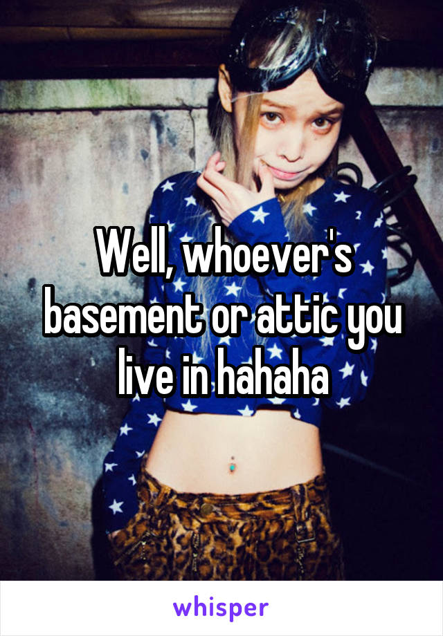 Well, whoever's basement or attic you live in hahaha