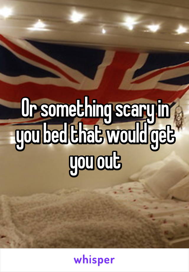 Or something scary in you bed that would get you out